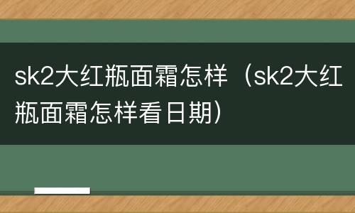 sk2大红瓶面霜怎样（sk2大红瓶面霜怎样看日期）