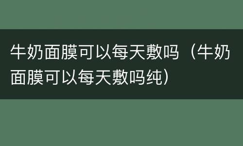 牛奶面膜可以每天敷吗（牛奶面膜可以每天敷吗纯）