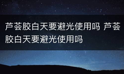 芦荟胶白天要避光使用吗 芦荟胶白天要避光使用吗