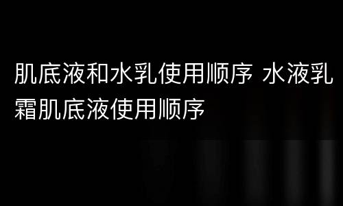 肌底液和水乳使用顺序 水液乳霜肌底液使用顺序