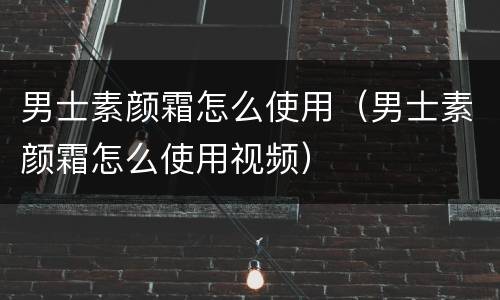 男士素颜霜怎么使用（男士素颜霜怎么使用视频）