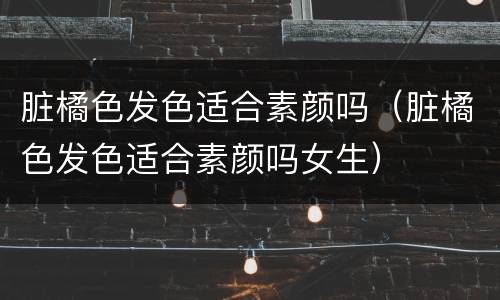 脏橘色发色适合素颜吗（脏橘色发色适合素颜吗女生）