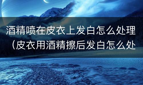 酒精喷在皮衣上发白怎么处理（皮衣用酒精擦后发白怎么处理）