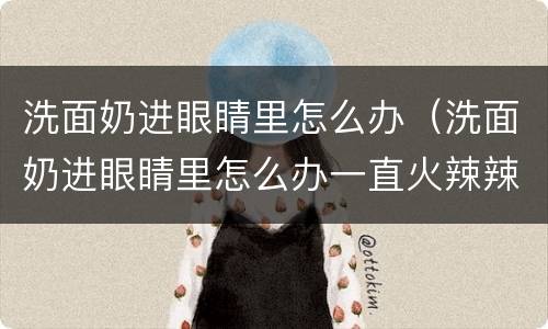 洗面奶进眼睛里怎么办（洗面奶进眼睛里怎么办一直火辣辣的）