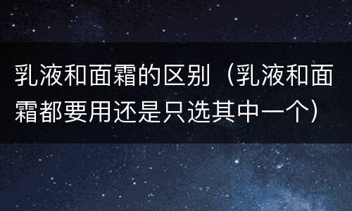 乳液和面霜的区别（乳液和面霜都要用还是只选其中一个）