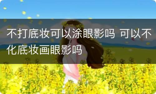 不打底妆可以涂眼影吗 可以不化底妆画眼影吗