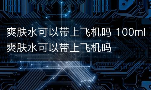 爽肤水可以带上飞机吗 100ml爽肤水可以带上飞机吗