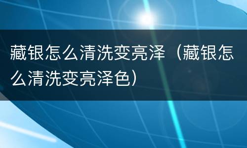 藏银怎么清洗变亮泽（藏银怎么清洗变亮泽色）