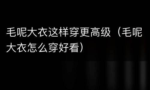 毛呢大衣这样穿更高级（毛呢大衣怎么穿好看）