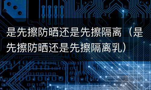 是先擦防晒还是先擦隔离（是先擦防晒还是先擦隔离乳）