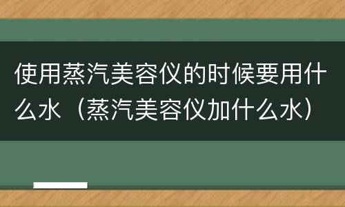 使用蒸汽美容仪的时候要用什么水（蒸汽美容仪加什么水）