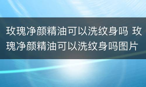 玫瑰净颜精油可以洗纹身吗 玫瑰净颜精油可以洗纹身吗图片