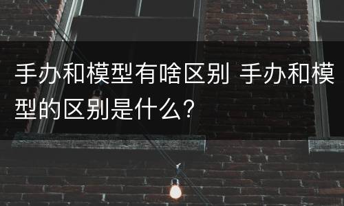手办和模型有啥区别 手办和模型的区别是什么?