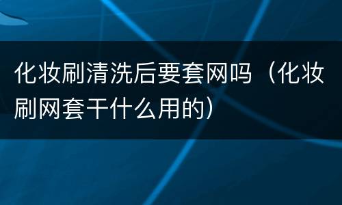 化妆刷清洗后要套网吗（化妆刷网套干什么用的）