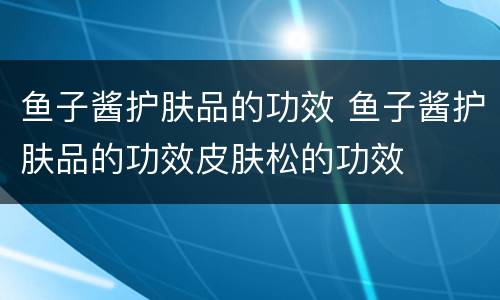 鱼子酱护肤品的功效 鱼子酱护肤品的功效皮肤松的功效