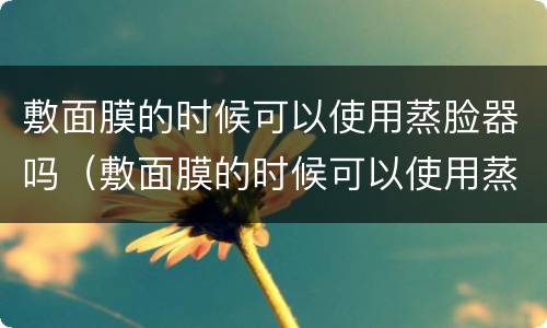 敷面膜的时候可以使用蒸脸器吗（敷面膜的时候可以使用蒸脸器吗女生）