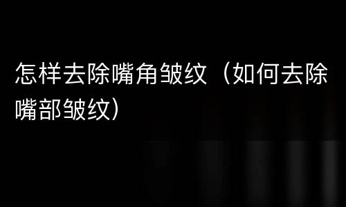 怎样去除嘴角皱纹（如何去除嘴部皱纹）