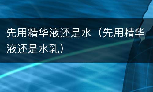 先用精华液还是水（先用精华液还是水乳）