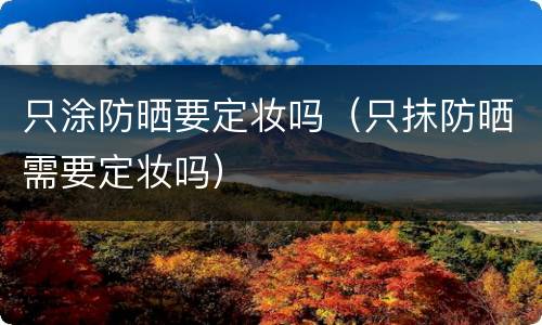 只涂防晒要定妆吗（只抹防晒需要定妆吗）