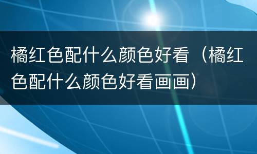橘红色配什么颜色好看（橘红色配什么颜色好看画画）