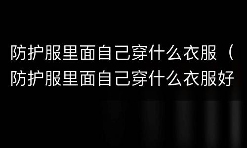 防护服里面自己穿什么衣服（防护服里面自己穿什么衣服好）