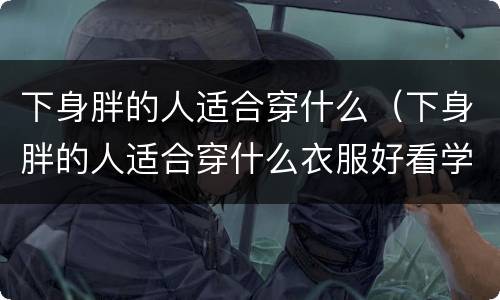 下身胖的人适合穿什么（下身胖的人适合穿什么衣服好看学生）