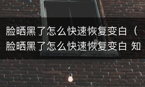 脸晒黑了怎么快速恢复变白（脸晒黑了怎么快速恢复变白 知乎）