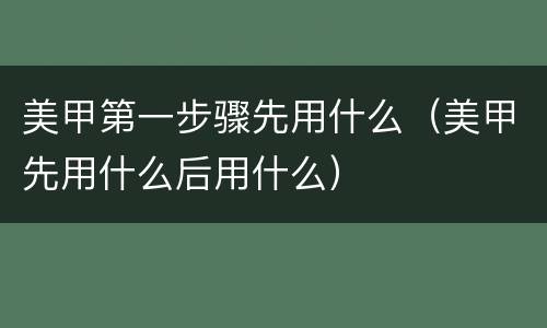 美甲第一步骤先用什么（美甲先用什么后用什么）