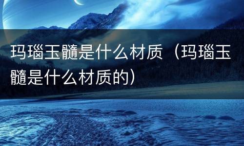 玛瑙玉髓是什么材质（玛瑙玉髓是什么材质的）