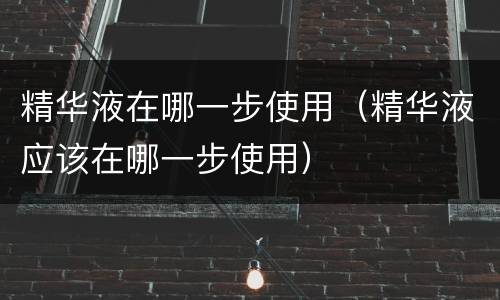 精华液在哪一步使用（精华液应该在哪一步使用）