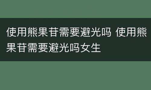 使用熊果苷需要避光吗 使用熊果苷需要避光吗女生