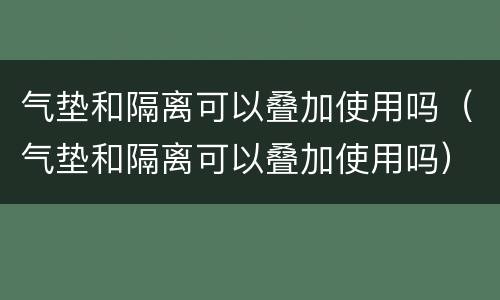 气垫和隔离可以叠加使用吗（气垫和隔离可以叠加使用吗）
