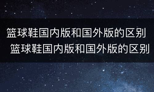 篮球鞋国内版和国外版的区别 篮球鞋国内版和国外版的区别图片