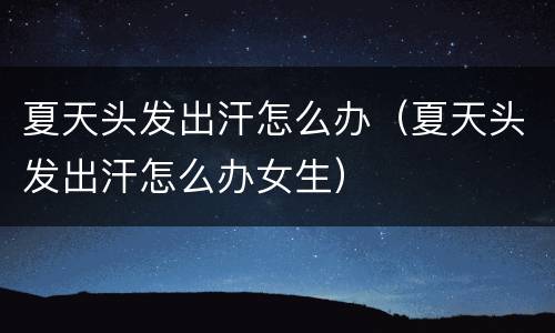 夏天头发出汗怎么办（夏天头发出汗怎么办女生）