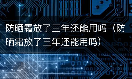 防晒霜放了三年还能用吗（防晒霜放了三年还能用吗）