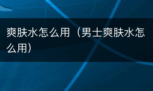 爽肤水怎么用（男士爽肤水怎么用）