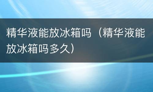 精华液能放冰箱吗（精华液能放冰箱吗多久）
