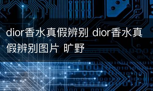 dior香水真假辨别 dior香水真假辨别图片 旷野