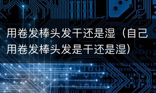 用卷发棒头发干还是湿（自己用卷发棒头发是干还是湿）