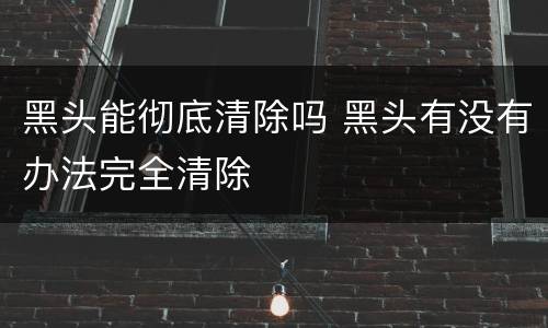 黑头能彻底清除吗 黑头有没有办法完全清除