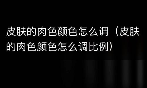 皮肤的肉色颜色怎么调（皮肤的肉色颜色怎么调比例）