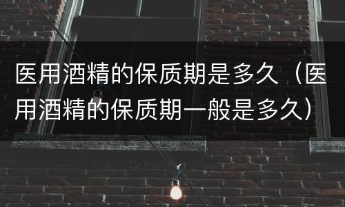 医用酒精的保质期是多久（医用酒精的保质期一般是多久）