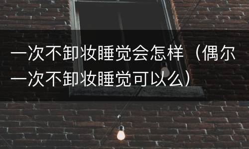 一次不卸妆睡觉会怎样（偶尔一次不卸妆睡觉可以么）