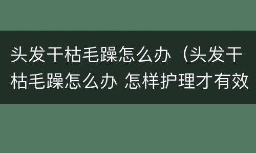 头发干枯毛躁怎么办（头发干枯毛躁怎么办 怎样护理才有效）