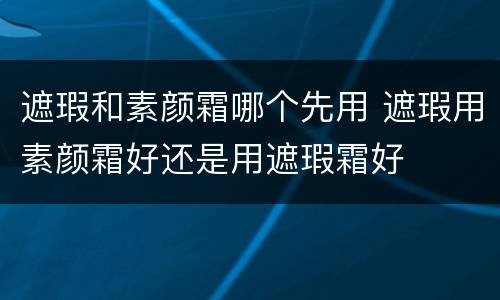遮瑕和素颜霜哪个先用 遮瑕用素颜霜好还是用遮瑕霜好