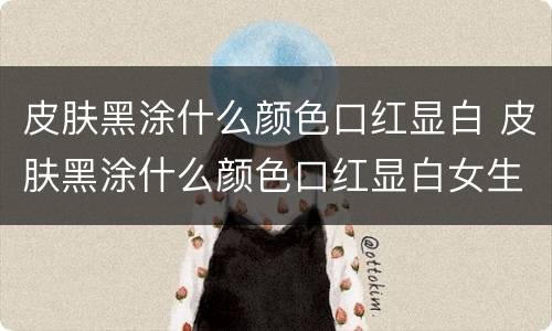 皮肤黑涂什么颜色口红显白 皮肤黑涂什么颜色口红显白女生