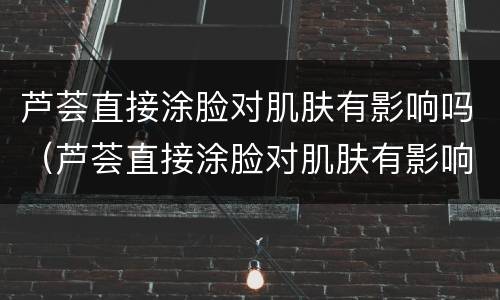 芦荟直接涂脸对肌肤有影响吗（芦荟直接涂脸对肌肤有影响吗女生）