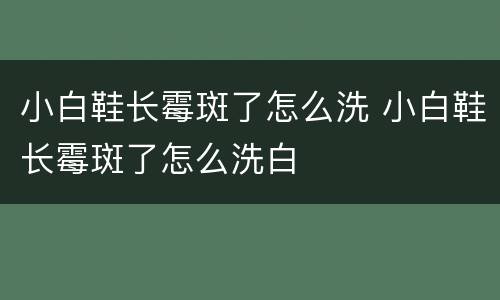 小白鞋长霉斑了怎么洗 小白鞋长霉斑了怎么洗白