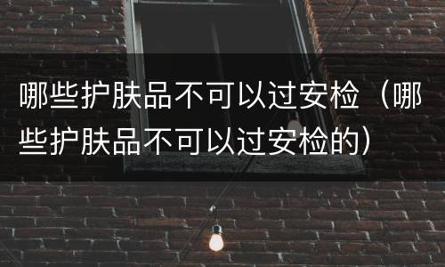 哪些护肤品不可以过安检（哪些护肤品不可以过安检的）