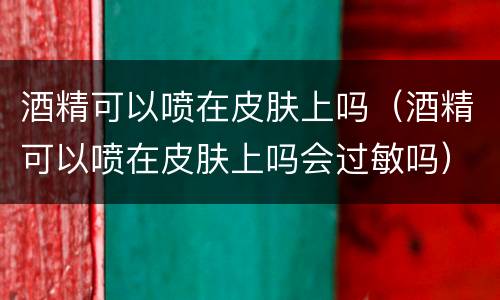 酒精可以喷在皮肤上吗（酒精可以喷在皮肤上吗会过敏吗）